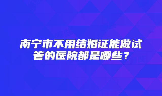 南宁市不用结婚证能做试管的医院都是哪些？