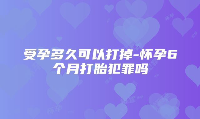 受孕多久可以打掉-怀孕6个月打胎犯罪吗