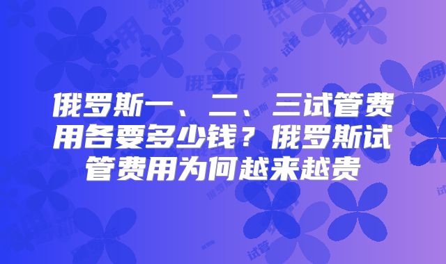俄罗斯一、二、三试管费用各要多少钱？俄罗斯试管费用为何越来越贵