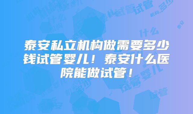 泰安私立机构做需要多少钱试管婴儿!泰安什么医院能做试管!