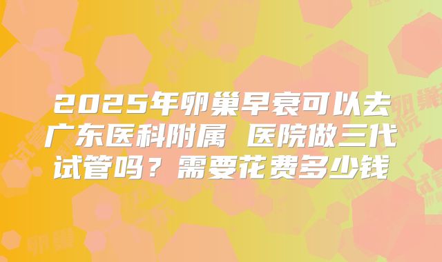 2025年卵巢早衰可以去广东医科附属 医院做三代试管吗?需要花费多少钱