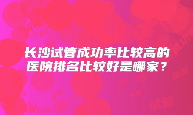 长沙试管成功率比较高的医院排名比较好是哪家?