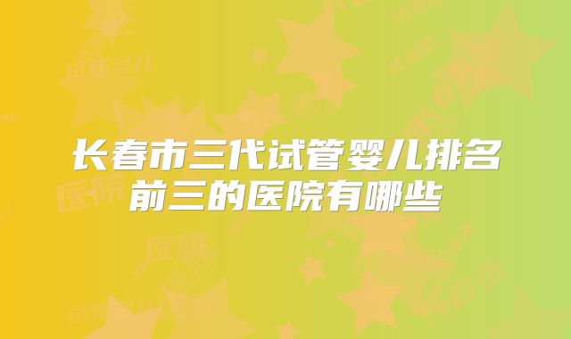 长春市三代试管婴儿排名前三的医院有哪些