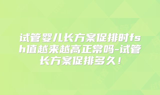 试管婴儿长方案促排时fsh值越来越高正常吗-试管长方案促排多久!