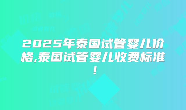 2025年泰国试管婴儿价格,泰国试管婴儿收费标准！