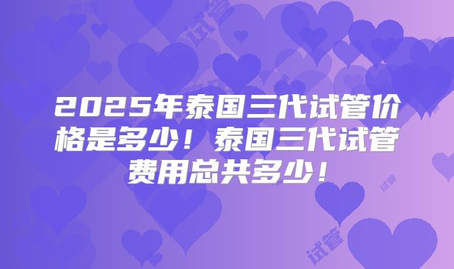 2025年泰国三代试管价格是多少!泰国三代试管费用总共多少!