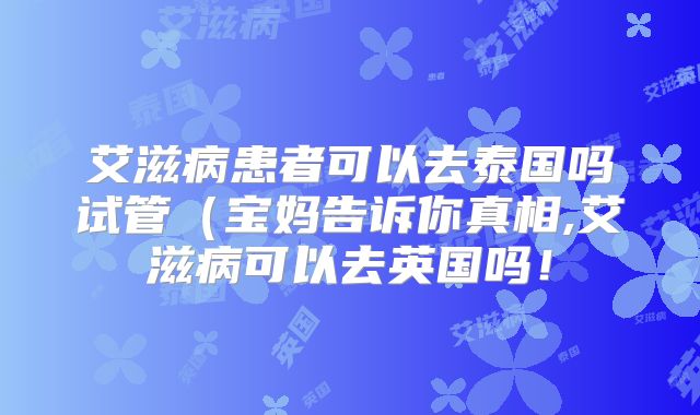 艾滋病患者可以去泰国吗试管(宝妈告诉你真相,艾滋病可以去英国吗!