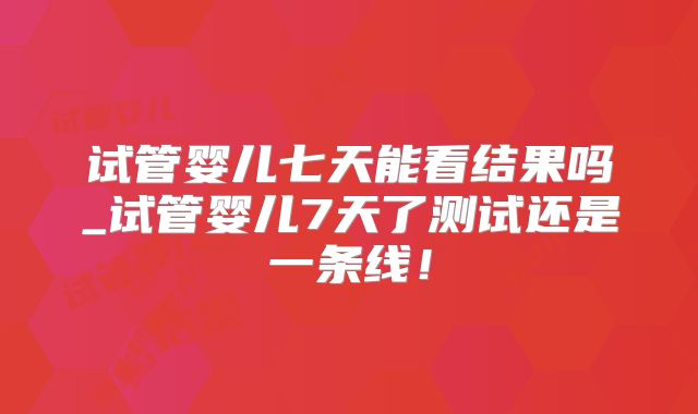 试管婴儿七天能看结果吗_试管婴儿7天了测试还是一条线！