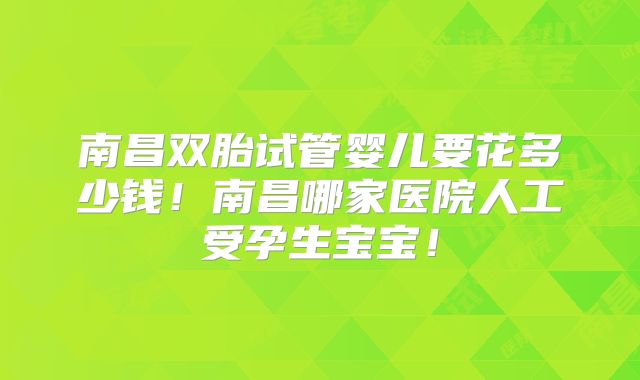 南昌双胎试管婴儿要花多少钱！南昌哪家医院人工受孕生宝宝！