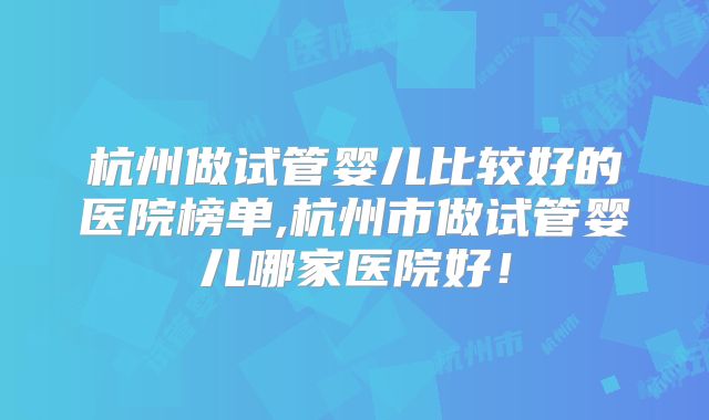 杭州做试管婴儿比较好的医院榜单,杭州市做试管婴儿哪家医院好!