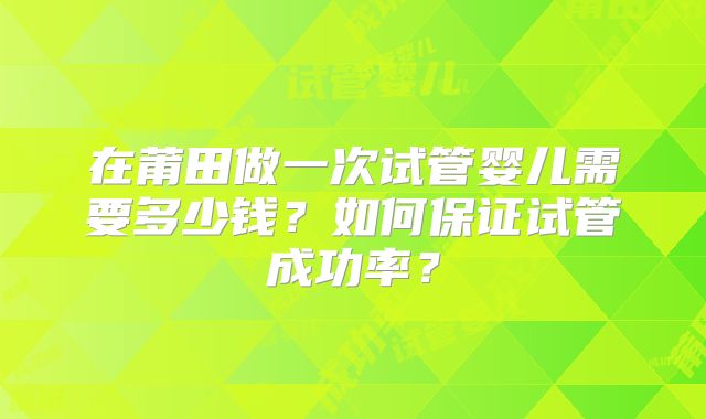 在莆田做一次试管婴儿需要多少钱？如何保证试管成功率？