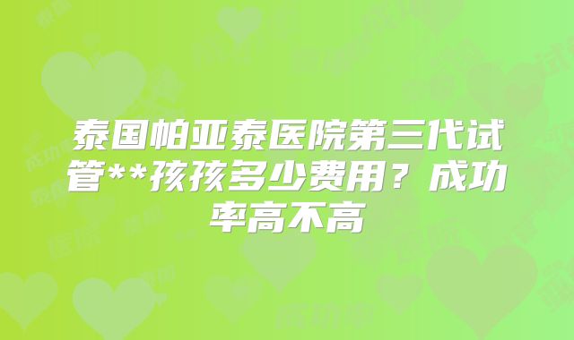 泰国帕亚泰医院第三代试管**孩孩多少费用？成功率高不高