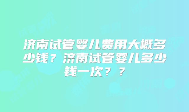 济南试管婴儿费用大概多少钱？济南试管婴儿多少钱一次？？