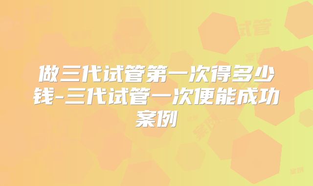 做三代试管第一次得多少钱-三代试管一次便能成功案例