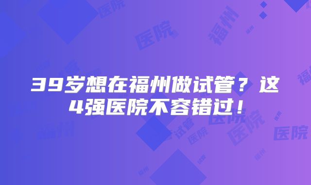 39岁想在福州做试管？这4强医院不容错过！
