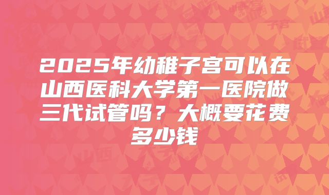 2025年幼稚子宫可以在山西医科大学第一医院做三代试管吗？大概要花费多少钱