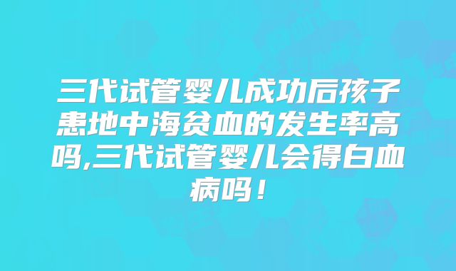 三代试管婴儿成功后孩子患地中海贫血的发生率高吗,三代试管婴儿会得白血病吗！