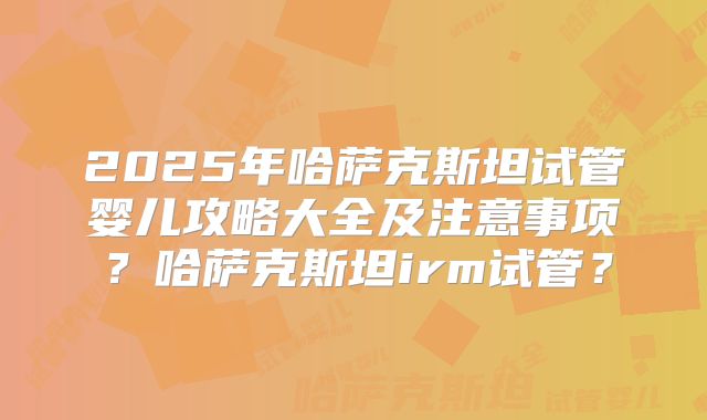2025年哈萨克斯坦试管婴儿攻略大全及注意事项?哈萨克斯坦irm试管?