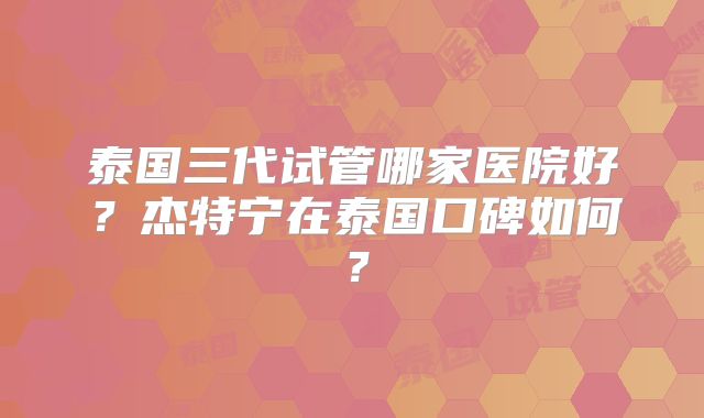 泰国三代试管哪家医院好？杰特宁在泰国口碑如何？