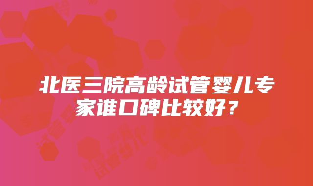 北医三院高龄试管婴儿专家谁口碑比较好？