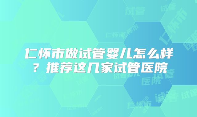 仁怀市做试管婴儿怎么样？推荐这几家试管医院