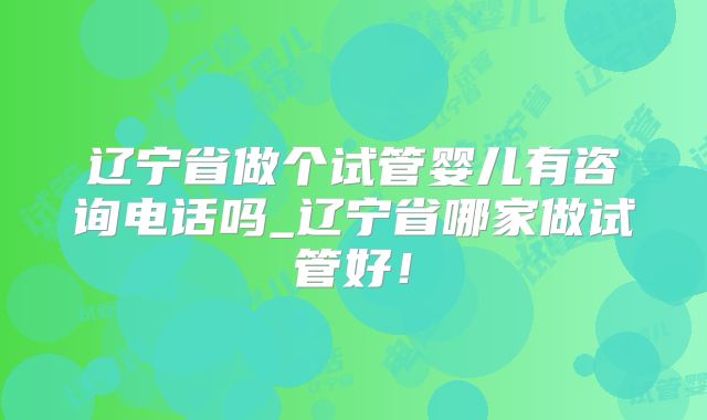 辽宁省做个试管婴儿有咨询电话吗_辽宁省哪家做试管好！