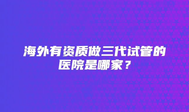 海外有资质做三代试管的医院是哪家?