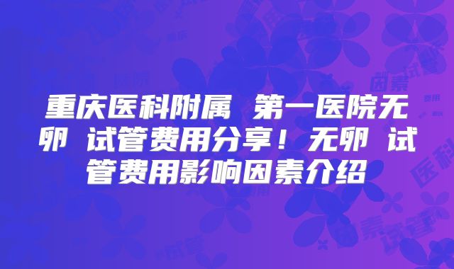 重庆医科附属 第一医院无卵�试管费用分享！无卵�试管费用影响因素介绍