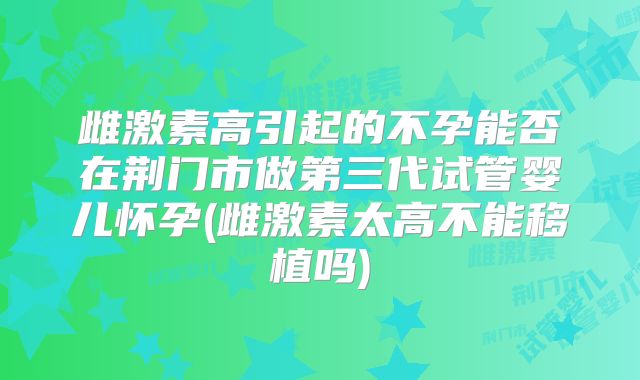 雌激素高引起的不孕能否在荆门市做第三代试管婴儿怀孕(雌激素太高不能移植吗)