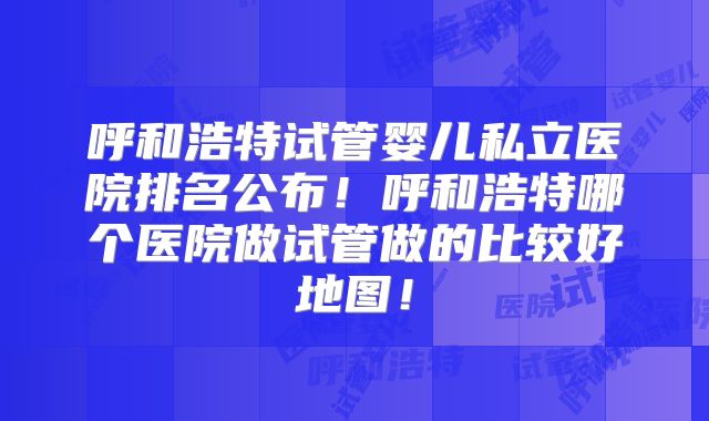 呼和浩特试管婴儿私立医院排名公布!呼和浩特哪个医院做试管做的比较好地图!