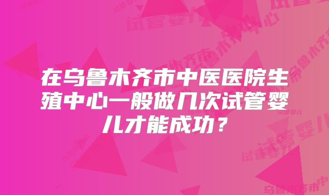 在乌鲁木齐市中医医院生殖中心一般做几次试管婴儿才能成功？