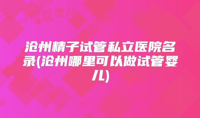 沧州精子试管私立医院名录(沧州哪里可以做试管婴儿)