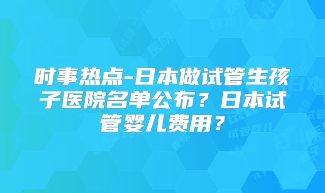 时事热点-日本做试管生孩子医院名单公布？日本试管婴儿费用？