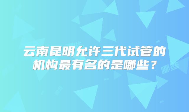 云南昆明允许三代试管的机构最有名的是哪些？