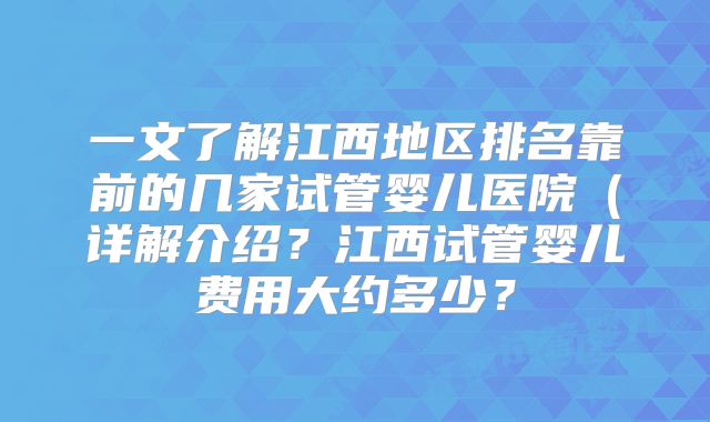 一文了解江西地区排名靠前的几家试管婴儿医院(详解介绍?江西试管婴儿费用大约多少?