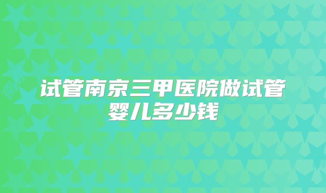 试管南京三甲医院做试管婴儿多少钱