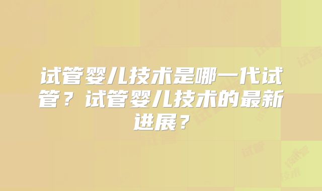 试管婴儿技术是哪一代试管?试管婴儿技术的最新进展?
