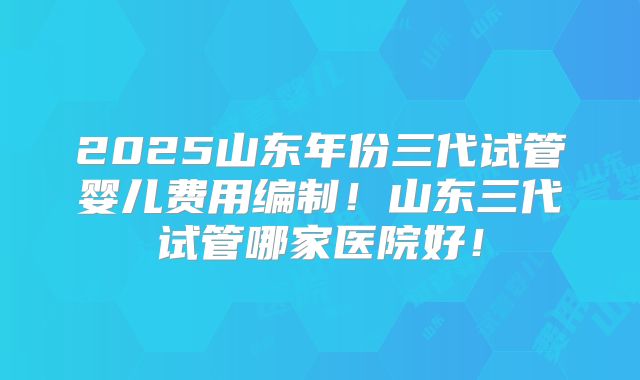 2025山东年份三代试管婴儿费用编制！山东三代试管哪家医院好！
