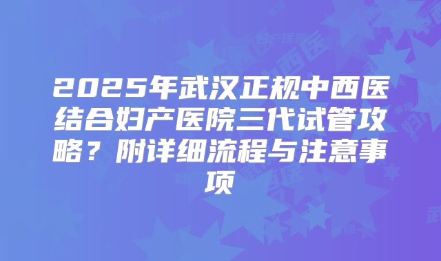 2025年武汉正规中西医结合妇产医院三代试管攻略？附详细流程与注意事项