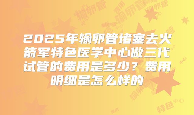 2025年输卵管堵塞去火箭军特色医学中心做三代试管的费用是多少?费用明细是怎么样的