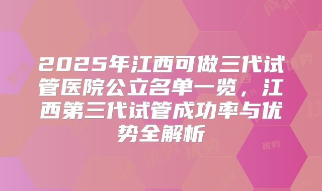 2025年江西可做三代试管医院公立名单一览，江西第三代试管成功率与优势全解析