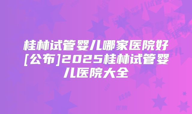 桂林试管婴儿哪家医院好[公布]2025桂林试管婴儿医院大全
