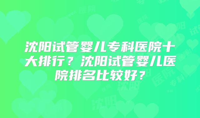 沈阳试管婴儿专科医院十大排行？沈阳试管婴儿医院排名比较好？