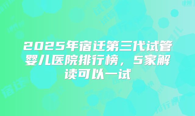 2025年宿迁第三代试管婴儿医院排行榜,5家解读可以一试