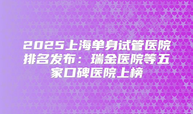 2025上海单身试管医院排名发布：瑞金医院等五家口碑医院上榜