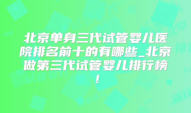 北京单身三代试管婴儿医院排名前十的有哪些_北京做第三代试管婴儿排行榜!