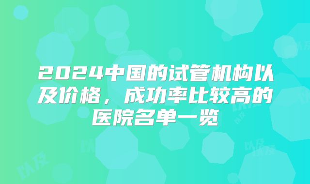 2024中国的试管机构以及价格，成功率比较高的医院名单一览