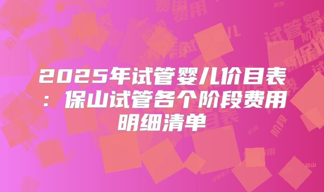 2025年试管婴儿价目表：保山试管各个阶段费用明细清单
