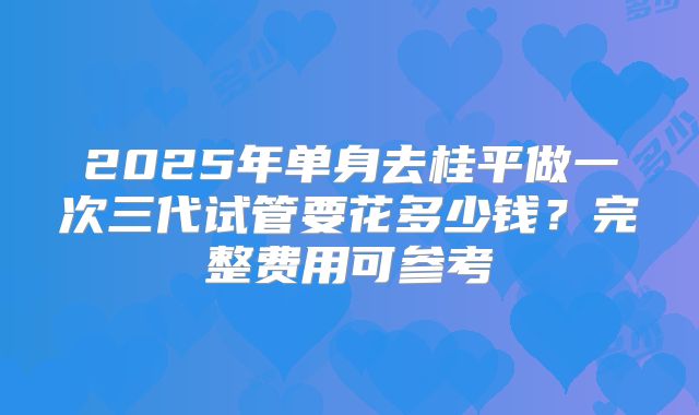 2025年单身去桂平做一次三代试管要花多少钱？完整费用可参考