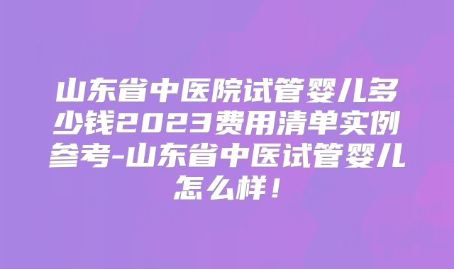 山东省中医院试管婴儿多少钱2023费用清单实例参考-山东省中医试管婴儿怎么样!